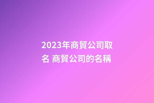 2023年商貿公司取名 商貿公司的名稱-第1張-公司起名-玄機派
